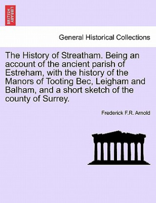 Kniha History of Streatham. Being an Account of the Ancient Parish of Estreham, with the History of the Manors of Tooting Bec, Leigham and Balham, and a Sho Frederick F R Arnold