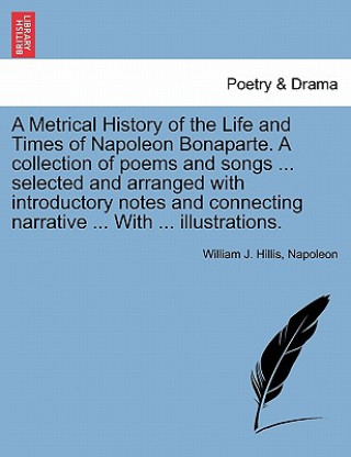 Könyv Metrical History of the Life and Times of Napoleon Bonaparte. a Collection of Poems and Songs ... Selected and Arranged with Introductory Notes and Co Napoleon