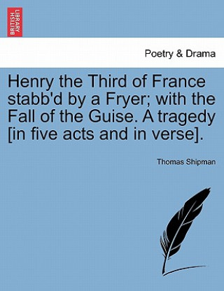 Książka Henry the Third of France Stabb'd by a Fryer; With the Fall of the Guise. a Tragedy [In Five Acts and in Verse]. Thomas Shipman