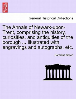 Kniha Annals of Newark-Upon-Trent, Comprising the History, Curiosities, and Antiquities of the Borough ... Illustrated with Engravings and Autographs, Etc. Cornelius Brown