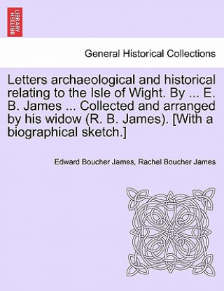 Kniha Letters Archaeological and Historical Relating to the Isle of Wight. by ... E. B. James ... Collected and Arranged by His Widow (R. B. James). [With a Edward Boucher James