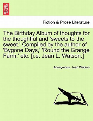 Buch Birthday Album of Thoughts for the Thoughtful and 'sweets to the Sweet.' Compiled by the Author of 'bygone Days, ' 'round the Grange Farm, ' Etc. [i.E Watson