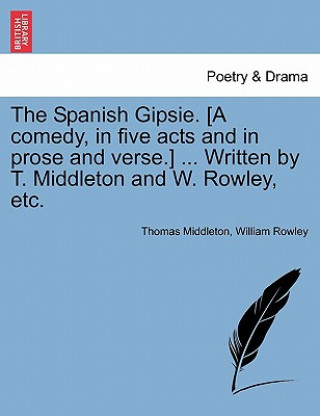 Könyv Spanish Gipsie. [A Comedy, in Five Acts and in Prose and Verse.] ... Written by T. Middleton and W. Rowley, Etc. Professor Thomas Middleton