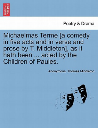 Kniha Michaelmas Terme [A Comedy in Five Acts and in Verse and Prose by T. Middleton], as It Hath Been ... Acted by the Children of Paules. Professor Thomas Middleton