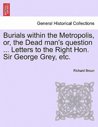 Kniha Burials Within the Metropolis, Or, the Dead Man's Question ... Letters to the Right Hon. Sir George Grey, Etc. Richard Broun