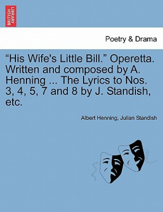 Kniha His Wife's Little Bill. Operetta. Written and Composed by A. Henning ... the Lyrics to Nos. 3, 4, 5, 7 and 8 by J. Standish, Etc. Julian Standish