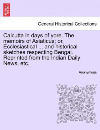 Könyv Calcutta in Days of Yore. the Memoirs of Asiaticus; Or, Ecclesiastical ... and Historical Sketches Respecting Bengal. Reprinted from the Indian Daily Anonymous