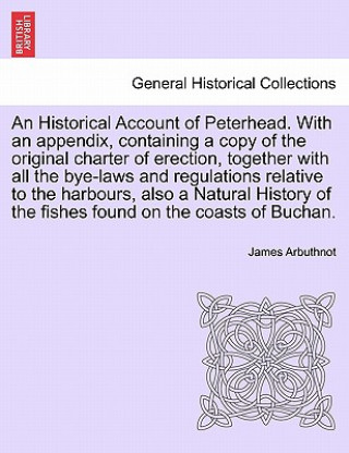 Könyv Historical Account of Peterhead. with an Appendix, Containing a Copy of the Original Charter of Erection, Together with All the Bye-Laws and Regulatio James Arbuthnot