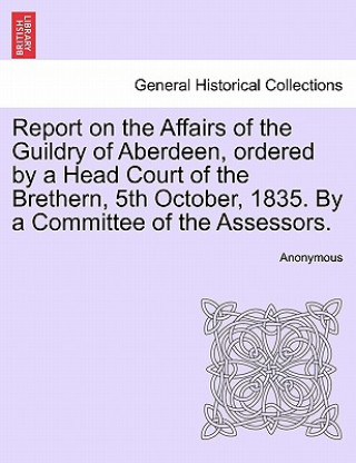 Livre Report on the Affairs of the Guildry of Aberdeen, Ordered by a Head Court of the Brethern, 5th October, 1835. by a Committee of the Assessors. Anonymous