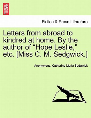 Könyv Letters from Abroad to Kindred at Home. by the Author of Hope Leslie, Etc. [Miss C. M. Sedgwick.] Sedgwick