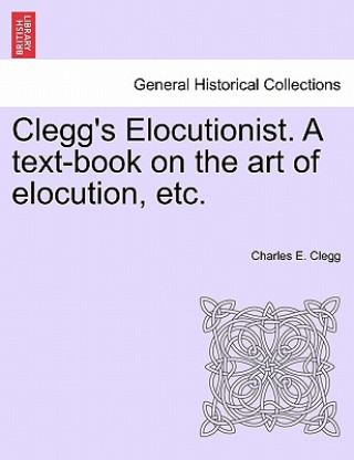 Carte Clegg's Elocutionist. a Text-Book on the Art of Elocution, Etc. Charles E Clegg