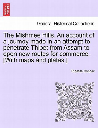 Kniha Mishmee Hills. an Account of a Journey Made in an Attempt to Penetrate Thibet from Assam to Open New Routes for Commerce. [With Maps and Plates.] Thomas Cooper