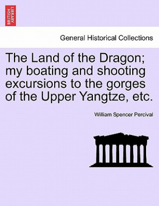 Könyv Land of the Dragon; My Boating and Shooting Excursions to the Gorges of the Upper Yangtze, Etc. William Spencer Percival