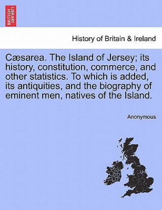 Book C Sarea. the Island of Jersey; Its History, Constitution, Commerce, and Other Statistics. to Which Is Added, Its Antiquities, and the Biography of Emi Anonymous