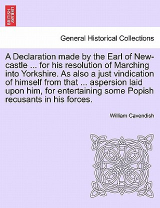 Könyv Declaration Made by the Earl of New-Castle ... for His Resolution of Marching Into Yorkshire. as Also a Just Vindication of Himself from That ... Aspe William Cavendish