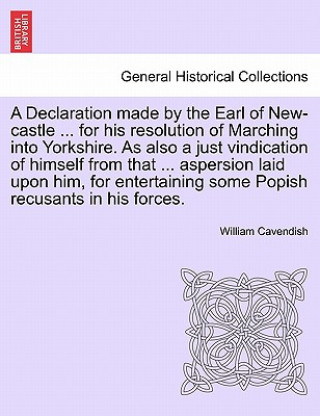 Buch Declaration Made by the Earl of New-Castle ... for His Resolution of Marching Into Yorkshire. as Also a Just Vindication of Himself from That ... Aspe William Cavendish