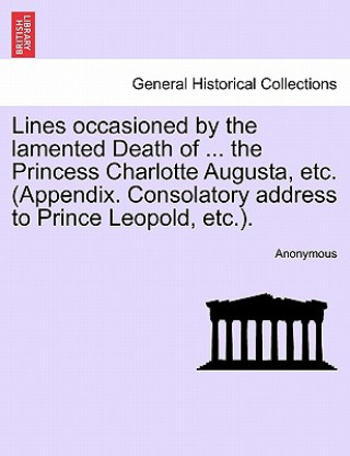 Kniha Lines Occasioned by the Lamented Death of ... the Princess Charlotte Augusta, Etc. (Appendix. Consolatory Address to Prince Leopold, Etc.). Anonymous