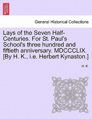 Könyv Lays of the Seven Half-Centuries. for St. Paul's School's Three Hundred and Fiftieth Anniversary. MDCCCLIX. [by H. K., i.e. Herbert Kynaston.] H K