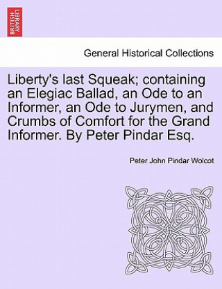 Könyv Liberty's Last Squeak; Containing an Elegiac Ballad, an Ode to an Informer, an Ode to Jurymen, and Crumbs of Comfort for the Grand Informer. by Peter Peter John Pindar Wolcot