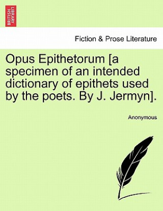 Könyv Opus Epithetorum [a Specimen of an Intended Dictionary of Epithets Used by the Poets. by J. Jermyn]. Anonymous