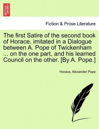 Kniha First Satire of the Second Book of Horace, Imitated in a Dialogue Between A. Pope of Twickenham ... on the One Part, and His Learned Council on the Ot Alexander Pope