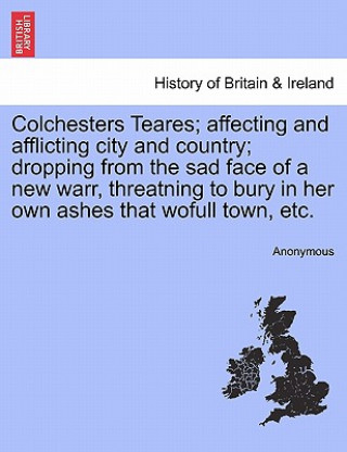 Könyv Colchesters Teares; Affecting and Afflicting City and Country; Dropping from the Sad Face of a New Warr, Threatning to Bury in Her Own Ashes That Wofu Anonymous
