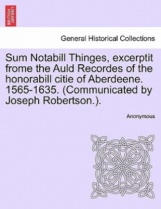 Carte Sum Notabill Thinges, Excerptit Frome the Auld Recordes of the Honorabill Citie of Aberdeene. 1565-1635. (Communicated by Joseph Robertson.). Anonymous