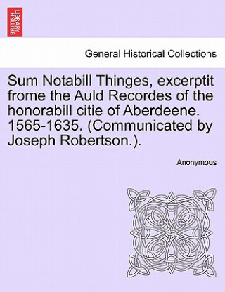 Könyv Sum Notabill Thinges, Excerptit Frome the Auld Recordes of the Honorabill Citie of Aberdeene. 1565-1635. (Communicated by Joseph Robertson.). Anonymous