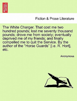 Buch White Charger. That Cost Me Two Hundred Pounds; Lost Me Seventy Thousand Pounds; Drove Me from Society; Eventually Deprived Me of My Friends; And Fina Anonymous