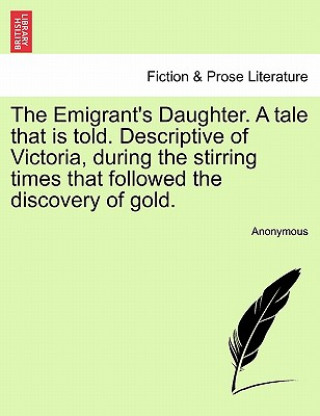 Könyv Emigrant's Daughter. a Tale That Is Told. Descriptive of Victoria, During the Stirring Times That Followed the Discovery of Gold. Anonymous