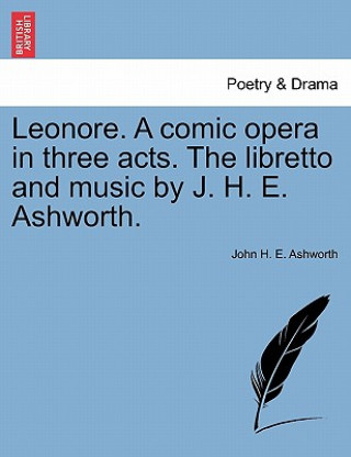 Kniha Leonore. a Comic Opera in Three Acts. the Libretto and Music by J. H. E. Ashworth. John H E Ashworth