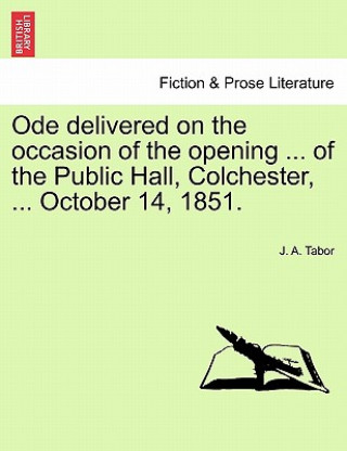 Könyv Ode Delivered on the Occasion of the Opening ... of the Public Hall, Colchester, ... October 14, 1851. J A Tabor