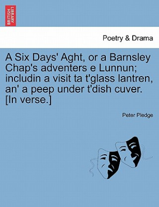 Knjiga Six Days' Aght, or a Barnsley Chap's Adventers E Lunnun; Includin a Visit Ta t'Glass Lantren, An' a Peep Under t'Dish Cuver. [in Verse.] Peter Pledge