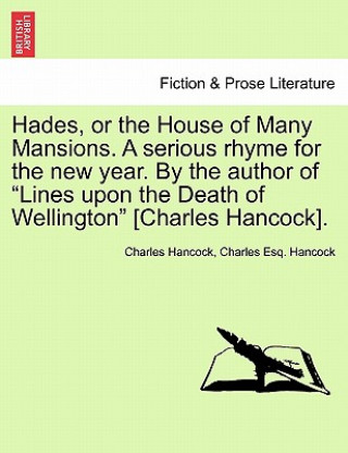 Könyv Hades, or the House of Many Mansions. a Serious Rhyme for the New Year. by the Author of Lines Upon the Death of Wellington [Charles Hancock]. Charles Hancock