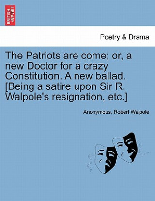 Książka Patriots Are Come; Or, a New Doctor for a Crazy Constitution. a New Ballad. [being a Satire Upon Sir R. Walpole's Resignation, Etc.] Robert Walpole