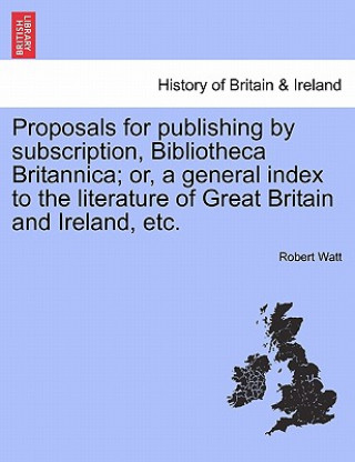 Książka Proposals for Publishing by Subscription, Bibliotheca Britannica; Or, a General Index to the Literature of Great Britain and Ireland, Etc. Robert Watt