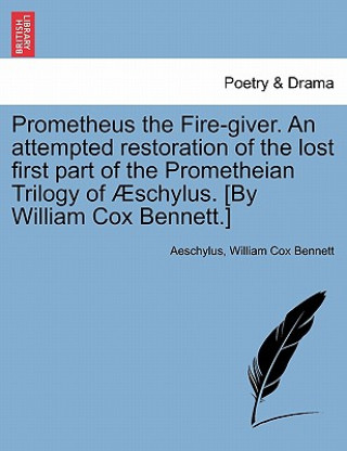 Carte Prometheus the Fire-Giver. an Attempted Restoration of the Lost First Part of the Prometheian Trilogy of Schylus. [By William Cox Bennett.] William Cox Bennett