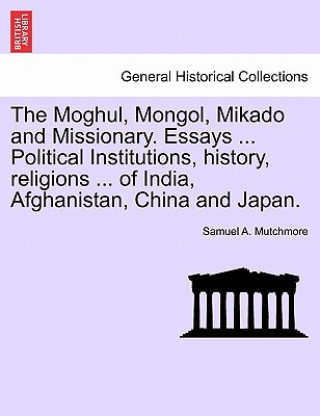 Könyv Moghul, Mongol, Mikado and Missionary. Essays ... Political Institutions, History, Religions ... of India, Afghanistan, China and Japan. Samuel A Mutchmore