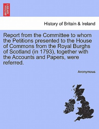 Buch Report from the Committee to Whom the Petitions Presented to the House of Commons from the Royal Burghs of Scotland (in 1793), Together with the Accou Anonymous