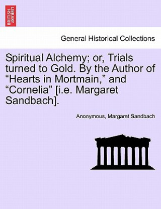 Könyv Spiritual Alchemy; or, Trials turned to Gold. By the Author of Hearts in Mortmain, and Cornelia [i.e. Margaret Sandbach]. Margaret Sandbach