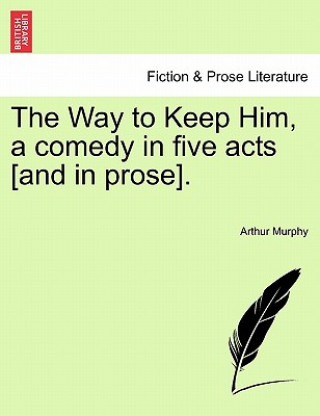 Carte Way to Keep Him, a Comedy in Five Acts [And in Prose]. Arthur Murphy