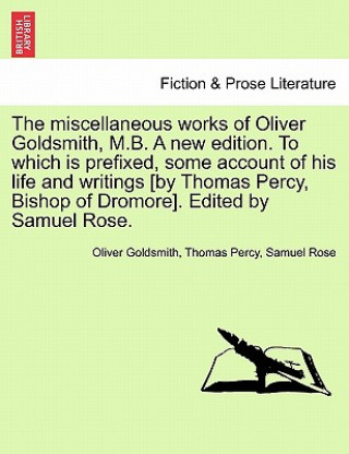 Carte Miscellaneous Works of Oliver Goldsmith, M.B. a New Edition. to Which Is Prefixed, Some Account of His Life and Writings [By Thomas Percy, Bishop of D Samuel Rose