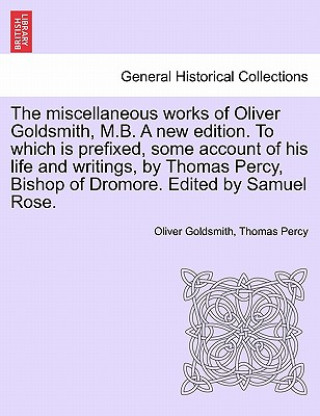 Carte Miscellaneous Works of Oliver Goldsmith, M.B. a New Edition. to Which Is Prefixed, Some Account of His Life and Writings, by Thomas Percy, Bishop of D Percy