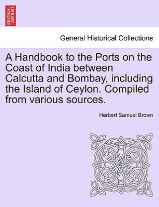 Kniha Handbook to the Ports on the Coast of India Between Calcutta and Bombay, Including the Island of Ceylon. Compiled from Various Sources. Herbert Samuel Brown