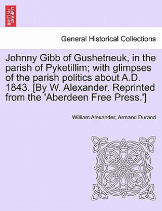 Kniha Johnny Gibb of Gushetneuk, in the Parish of Pyketillim; With Glimpses of the Parish Politics about A.D. 1843. [By W. Alexander. Reprinted from the 'Ab Armand Durand