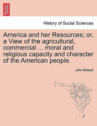 Carte America and Her Resources; Or, a View of the Agricultural, Commercial ... Moral and Religious Capacity and Character of the American People. John Bristed