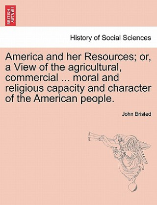 Kniha America and Her Resources; Or, a View of the Agricultural, Commercial ... Moral and Religious Capacity and Character of the American People. John Bristed