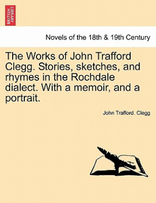 Kniha Works of John Trafford Clegg. Stories, Sketches, and Rhymes in the Rochdale Dialect. with a Memoir, and a Portrait. John Trafford Clegg