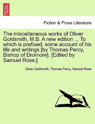 Könyv Miscellaneous Works of Oliver Goldsmith, M.B. a New Edition ... to Which Is Prefixed, Some Account of His Life and Writings [By Thomas Percy, Bishop o Samuel Rose