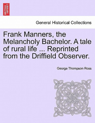 Könyv Frank Manners, the Melancholy Bachelor. a Tale of Rural Life ... Reprinted from the Driffield Observer. George Thompson Ross